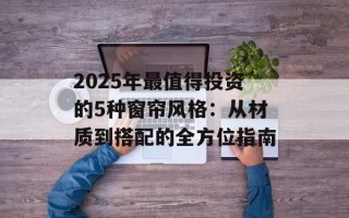 2025年最值得投资的5种窗帘风格：从材质到搭配的全方位指南