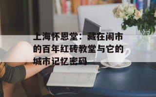 上海怀恩堂：藏在闹市的百年红砖教堂与它的城市记忆密码