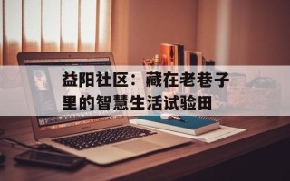 益阳社区：藏在老巷子里的智慧生活试验田