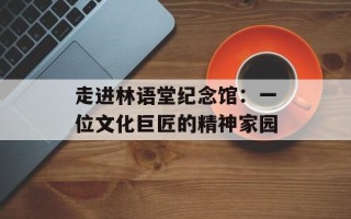 走进林语堂纪念馆：一位文化巨匠的精神家园