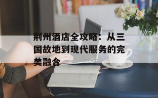 荆州酒店全攻略：从三国故地到现代服务的完美融合