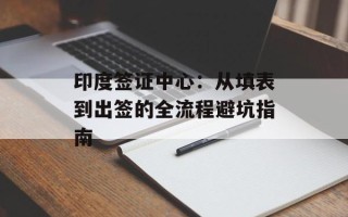 印度签证中心：从填表到出签的全流程避坑指南