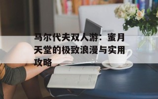 马尔代夫双人游：蜜月天堂的极致浪漫与实用攻略