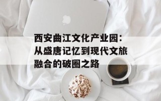 西安曲江文化产业园：从盛唐记忆到现代文旅融合的破圈之路
