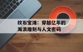 纹石宝滩：穿越亿年的海浪雕刻与人文密码