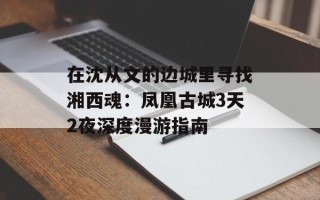 在沈从文的边城里寻找湘西魂：凤凰古城3天2夜深度漫游指南