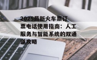 2025最新火车票订票电话使用指南：人工服务与智能系统的双通道攻略