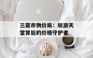 三亚市物价局：旅游天堂背后的价格守护者