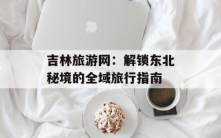 吉林旅游网：解锁东北秘境的全域旅行指南