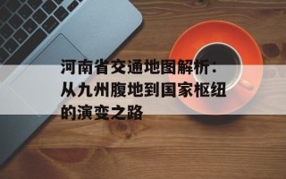 河南省交通地图解析：从九州腹地到国家枢纽的演变之路