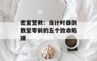 密室营救：当计时器倒数至零前的五个致命陷阱