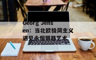 Georg Jensen：当北欧极简主义遇见永恒银器艺术