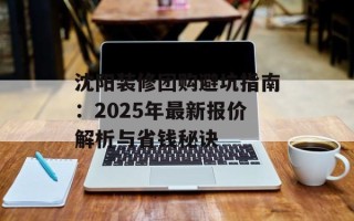 沈阳装修团购避坑指南：2025年最新报价解析与省钱秘诀