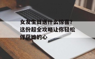 女友生日送什么惊喜？这份超全攻略让你轻松俘获她的心