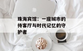 珠海宾馆：一座城市的待客厅与时代记忆的守护者