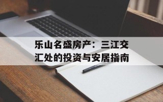 乐山名盛房产：三江交汇处的投资与安居指南