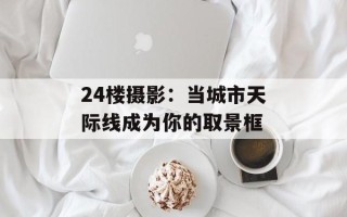 24楼摄影：当城市天际线成为你的取景框
