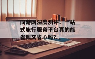 同游网深度测评：一站式旅行服务平台真的能省钱又省心吗？