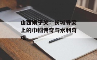 山西娘子关：长城脊梁上的巾帼传奇与水利奇观