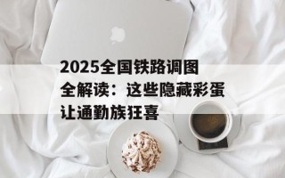 2025全国铁路调图全解读：这些隐藏彩蛋让通勤族狂喜