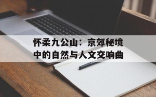 怀柔九公山：京郊秘境中的自然与人文交响曲
