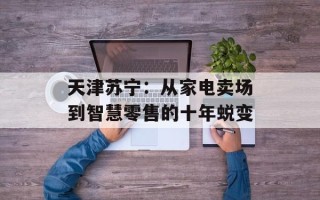 天津苏宁：从家电卖场到智慧零售的十年蜕变