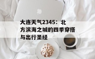 大连天气2345：北方滨海之城的四季穿搭与出行圣经