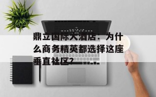 鼎立国际大酒店：为什么商务精英都选择这座垂直社区？
