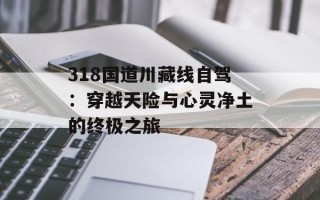 318国道川藏线自驾：穿越天险与心灵净土的终极之旅