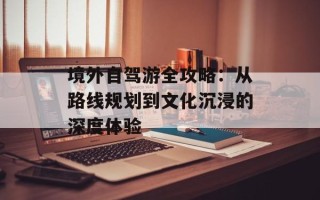 境外自驾游全攻略：从路线规划到文化沉浸的深度体验