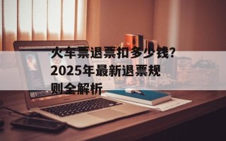 火车票退票扣多少钱？2025年最新退票规则全解析