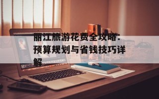 丽江旅游花费全攻略：预算规划与省钱技巧详解