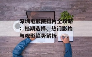 深圳电影院排片全攻略：档期选择、热门影片与观影趋势解析