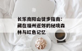 长乐南阳山徒步指南：藏在福州近郊的秘境森林与红色记忆