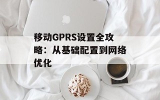 移动GPRS设置全攻略：从基础配置到网络优化