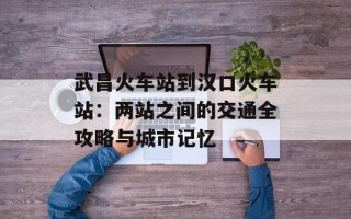 武昌火车站到汉口火车站：两站之间的交通全攻略与城市记忆