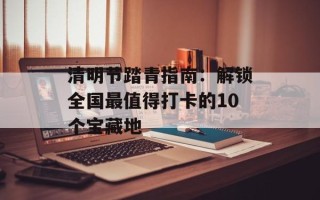 清明节踏青指南：解锁全国最值得打卡的10个宝藏地