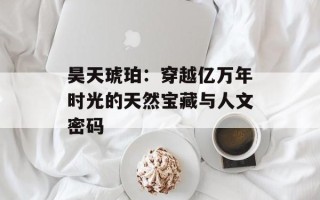 昊天琥珀：穿越亿万年时光的天然宝藏与人文密码
