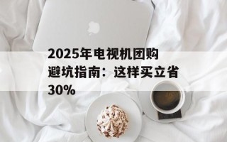 2025年电视机团购避坑指南：这样买立省30%