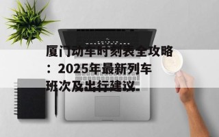 厦门动车时刻表全攻略：2025年最新列车班次及出行建议