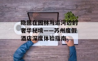 隐匿在园林与运河边的奢华秘境——苏州度假酒店深度体验指南