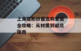 上海隐形纱窗选购安装全攻略：从材质到避坑指南