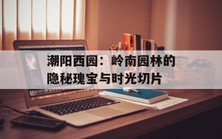 潮阳西园：岭南园林的隐秘瑰宝与时光切片