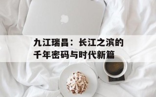 九江瑞昌：长江之滨的千年密码与时代新篇