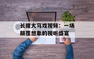 长隆大马戏视频：一场颠覆想象的视听盛宴