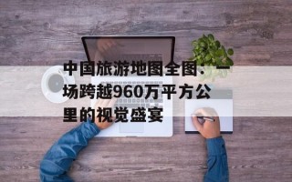中国旅游地图全图：一场跨越960万平方公里的视觉盛宴