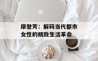 摩登芳：解码当代都市女性的精致生活革命