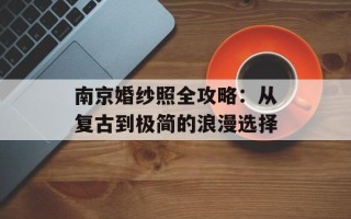 南京婚纱照全攻略：从复古到极简的浪漫选择