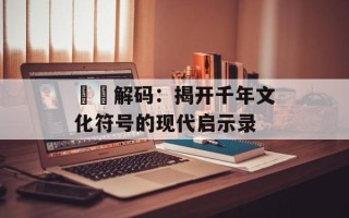 窵禠解码：揭开千年文化符号的现代启示录