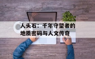人头石：千年守望者的地质密码与人文传奇